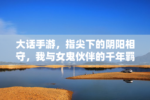 大话手游,指尖下的阴阳相守,我与女鬼伙伴的千年羁绊 大话手游,指尖下的阴阳相守,我与女鬼伙伴的千年羁绊