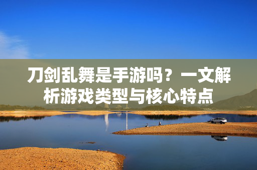 刀剑乱舞是手游吗？一文解析游戏类型与核心特点