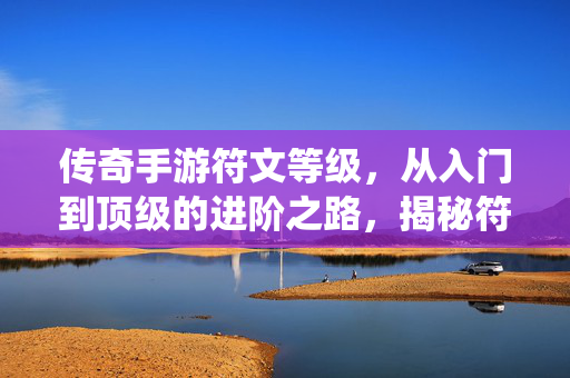 传奇手游符文等级,从入门到顶级的进阶之路,揭秘符文系统深度解析 传奇手游符文等级,从入门到顶级的进阶之路,揭秘符文系统深度解析