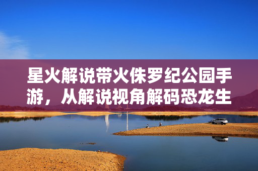 星火解说带火侏罗纪公园手游，从解说视角解码恐龙生存的刺激与乐趣