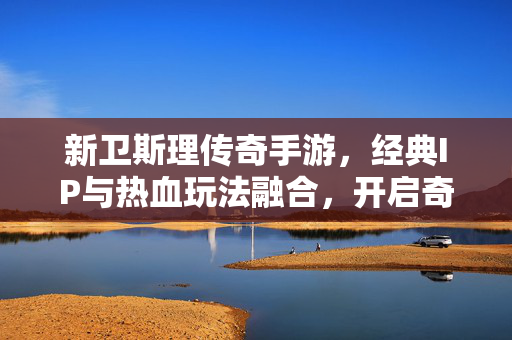 新卫斯理传奇手游，经典IP与热血玩法融合，开启奇幻冒险新篇章