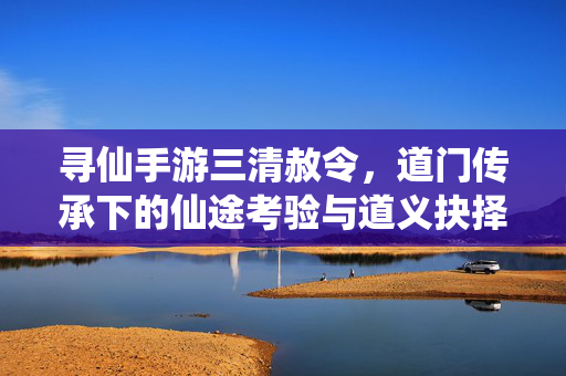 寻仙手游三清赦令,道门传承下的仙途考验与道义抉择 寻仙手游三清赦令,道门传承下的仙途考验与道义抉择