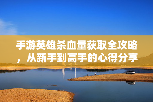 手游英雄杀血量获取全攻略,从新手到高手的心得分享 手游英雄杀血量获取全攻略,从新手到高手的心得分享