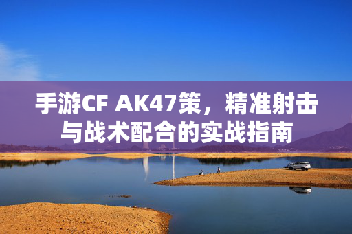 手游CF AK47策,精准射击与战术配合的实战指南 手游CF AK47策,精准射击与战术配合的实战指南