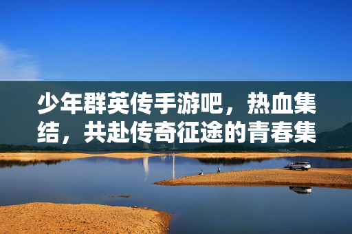 少年群英传手游吧,热血集结,共赴传奇征途的青春集结地 少年群英传手游吧,热血集结,共赴传奇征途的青春集结地