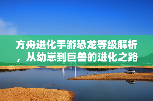 方舟进化手游恐龙等级解析,从幼崽到巨兽的进化之路 方舟进化手游恐龙等级解析,从幼崽到巨兽的进化之路
