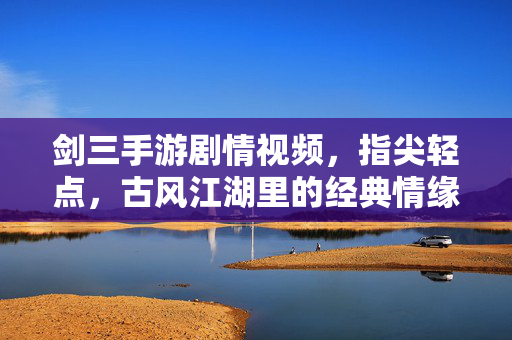 剑三手游剧情视频,指尖轻点,古风江湖里的经典情缘与热血篇章 剑三手游剧情视频,指尖轻点,古风江湖里的经典情缘与热血篇章