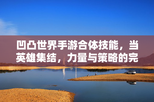 凹凸世界手游合体技能,当英雄集结,力量与策略的完美碰撞 凹凸世界手游合体技能,当英雄集结,力量与策略的完美碰撞
