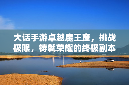 大话手游卓越魔王窟,挑战极限,铸就荣耀的终极副本之旅 大话手游卓越魔王窟,挑战极限,铸就荣耀的终极副本之旅