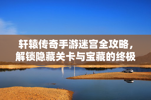 轩辕传奇手游迷宫全攻略,解锁隐藏关卡与宝藏的终极答案 轩辕传奇手游迷宫全攻略,解锁隐藏关卡与宝藏的终极答案