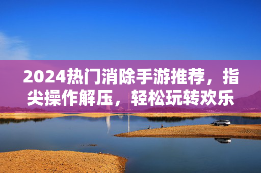2024热门消除手游推荐,指尖操作解压,轻松玩转欢乐消除 2024热门消除手游推荐,指尖操作解压,轻松玩转欢乐消除