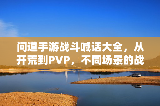 问道手游战斗喊话大全,从开荒到PVP,不同场景的战吼策略与经典喊话示例 问道手游战斗喊话大全,从开荒到PVP,不同场景的战吼策略与经典喊话示例