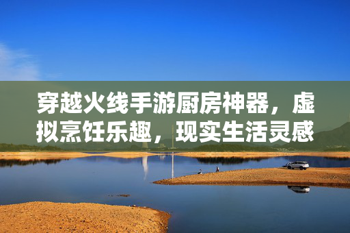 穿越火线手游厨房神器，虚拟烹饪乐趣，现实生活灵感