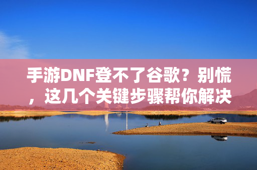 手游DNF登不了谷歌?别慌,这几个关键步骤帮你解决登录难题 手游DNF登不了谷歌?别慌,这几个关键步骤帮你解决登录难题
