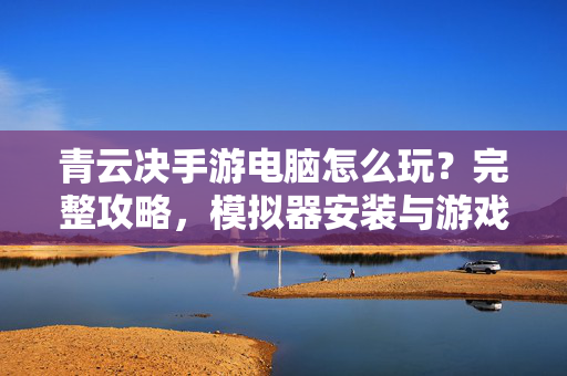 青云决手游电脑怎么玩?完整攻略,模拟器安装与游戏操作指南 青云决手游电脑怎么玩?完整攻略,模拟器安装与游戏操作指南