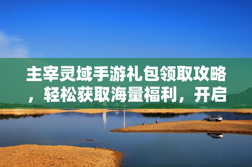 主宰灵域手游礼包领取攻略,轻松获取海量福利,开启神级体验! 主宰灵域手游礼包领取攻略,轻松获取海量福利,开启神级体验!