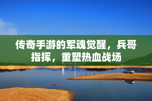 传奇手游的军魂觉醒，兵哥指挥，重塑热血战场