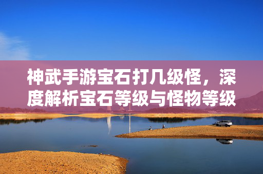 神武手游宝石打几级怪,深度解析宝石等级与怪物等级的匹配策略 神武手游宝石打几级怪,深度解析宝石等级与怪物等级的匹配策略