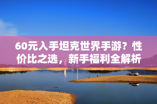 60元入手坦克世界手游?性价比之选,新手福利全解析! 60元入手坦克世界手游?性价比之选,新手福利全解析!