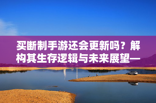 买断制手游还会更新吗？解构其生存逻辑与未来展望——从玩家期待到厂商策略的深度分析