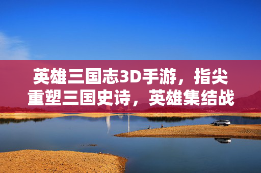 英雄三国志3D手游,指尖重塑三国史诗,英雄集结战火纷飞 英雄三国志3D手游,指尖重塑三国史诗,英雄集结战火纷飞