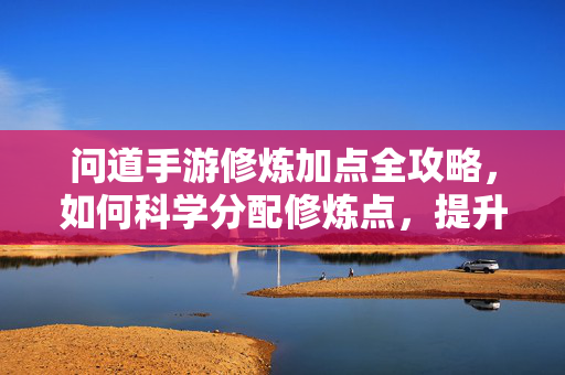 问道手游修炼加点全攻略，如何科学分配修炼点，提升角色战力？