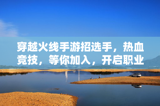 穿越火线手游招选手,热血竞技,等你加入,开启职业新篇章! 穿越火线手游招选手,热血竞技,等你加入,开启职业新篇章!