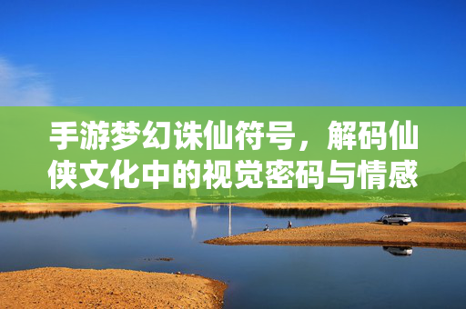 手游梦幻诛仙符号,解码仙侠文化中的视觉密码与情感纽带 手游梦幻诛仙符号,解码仙侠文化中的视觉密码与情感纽带