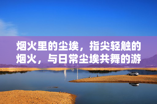 烟火里的尘埃,指尖轻触的烟火,与日常尘埃共舞的游戏诗篇 烟火里的尘埃,指尖轻触的烟火,与日常尘埃共舞的游戏诗篇