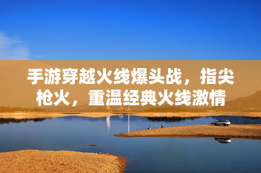手游穿越火线爆头战,指尖枪火,重温经典火线激情 手游穿越火线爆头战,指尖枪火,重温经典火线激情