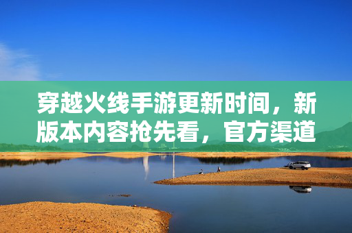 穿越火线手游更新时间,新版本内容抢先看,官方渠道如何获取? 穿越火线手游更新时间,新版本内容抢先看,官方渠道如何获取?