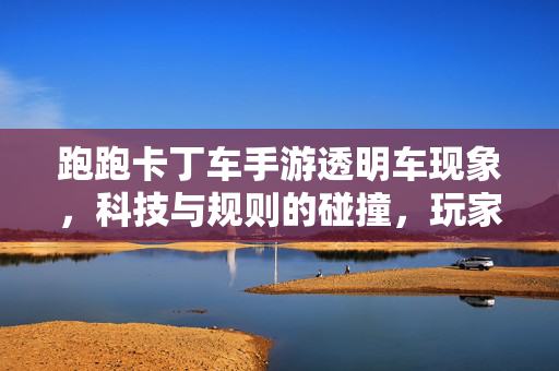 跑跑卡丁车手游透明车现象,科技与规则的碰撞,玩家创意的边界? 跑跑卡丁车手游透明车现象,科技与规则的碰撞,玩家创意的边界?