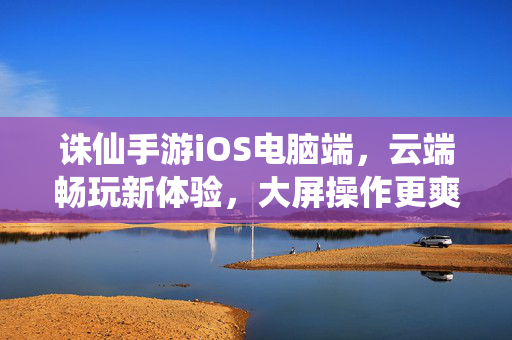 诛仙手游iOS电脑端,云端畅玩新体验,大屏操作更爽 诛仙手游iOS电脑端,云端畅玩新体验,大屏操作更爽