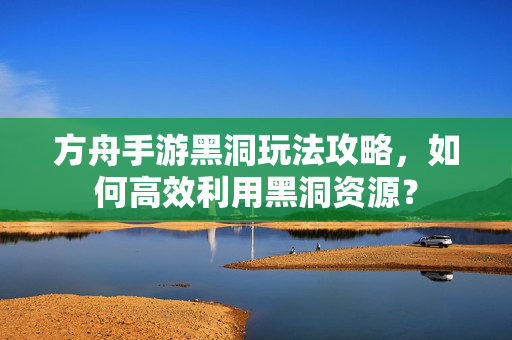 方舟手游黑洞玩法攻略,如何高效利用黑洞资源? 方舟手游黑洞玩法攻略,如何高效利用黑洞资源?