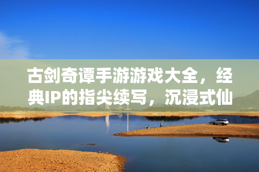 古剑奇谭手游游戏大全,经典IP的指尖续写,沉浸式仙侠之旅的全面指南 古剑奇谭手游游戏大全,经典IP的指尖续写,沉浸式仙侠之旅的全面指南
