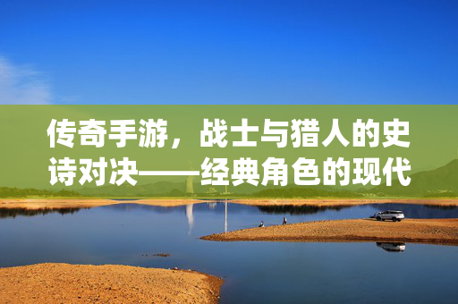 传奇手游,战士与猎人的史诗对决——经典角色的现代演绎与玩家情怀的共鸣 传奇手游,战士与猎人的史诗对决——经典角色的现代演绎与玩家情怀的共鸣