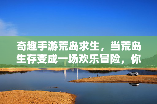 奇趣手游荒岛求生,当荒岛生存变成一场欢乐冒险,你将如何开启这场奇遇? 奇趣手游荒岛求生,当荒岛生存变成一场欢乐冒险,你将如何开启这场奇遇?