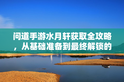 问道手游水月轩获取全攻略,从基础准备到最终解锁的详细步骤 问道手游水月轩获取全攻略,从基础准备到最终解锁的详细步骤
