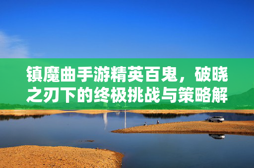 镇魔曲手游精英百鬼,破晓之刃下的终极挑战与策略解析 镇魔曲手游精英百鬼,破晓之刃下的终极挑战与策略解析