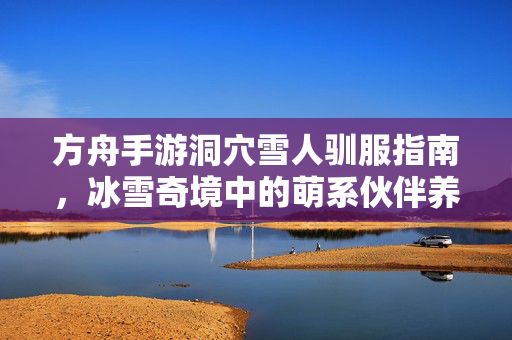 方舟手游洞穴雪人驯服指南,冰雪奇境中的萌系伙伴养成记 方舟手游洞穴雪人驯服指南,冰雪奇境中的萌系伙伴养成记