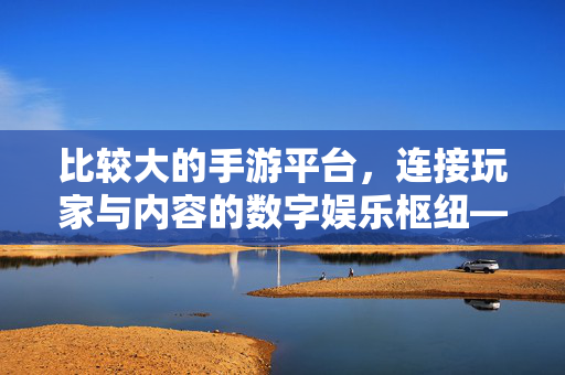 比较大的手游平台,连接玩家与内容的数字娱乐枢纽——解析其生态影响力与行业价值 比较大的手游平台,连接玩家与内容的数字娱乐枢纽——解析其生态影响力与行业价值