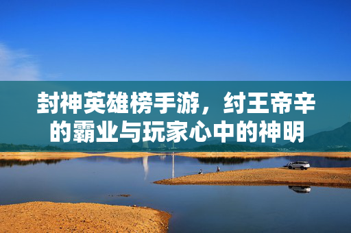 封神英雄榜手游,纣王帝辛的霸业与玩家心中的神明 封神英雄榜手游,纣王帝辛的霸业与玩家心中的神明