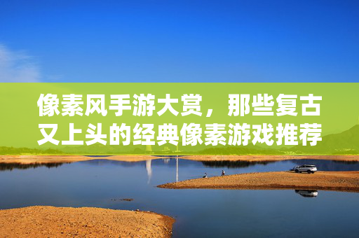 像素风手游大赏,那些复古又上头的经典像素游戏推荐 像素风手游大赏,那些复古又上头的经典像素游戏推荐