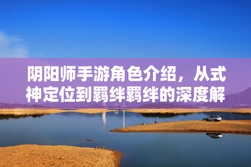 阴阳师手游角色介绍,从式神定位到羁绊羁绊的深度解析 阴阳师手游角色介绍,从式神定位到羁绊羁绊的深度解析