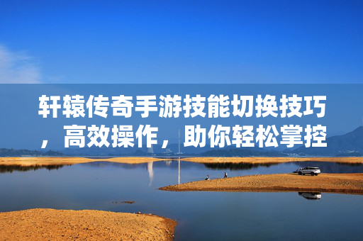 轩辕传奇手游技能切换技巧，高效操作，助你轻松掌控战斗节奏