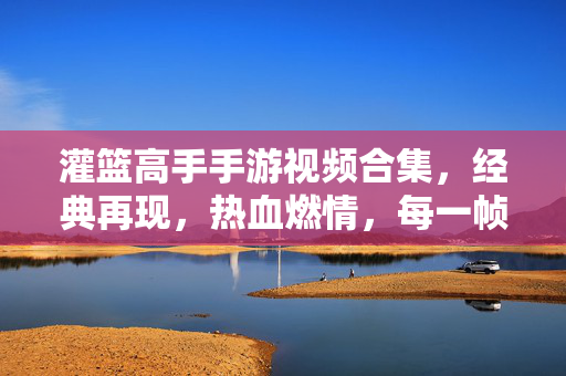 灌篮高手手游视频合集，经典再现，热血燃情，每一帧都是青春的回响