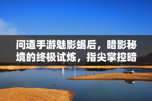 问道手游魅影蝎后,暗影秘境的终极试炼,指尖掌控暗影女王的力量 问道手游魅影蝎后,暗影秘境的终极试炼,指尖掌控暗影女王的力量