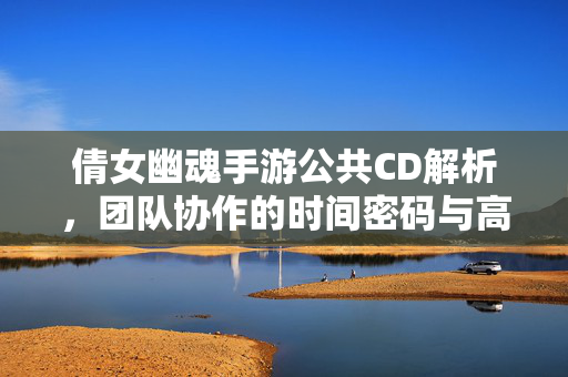倩女幽魂手游公共CD解析，团队协作的时间密码与高效玩法指南