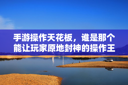 手游操作天花板,谁是那个能让玩家原地封神的操作王者? 手游操作天花板,谁是那个能让玩家原地封神的操作王者?
