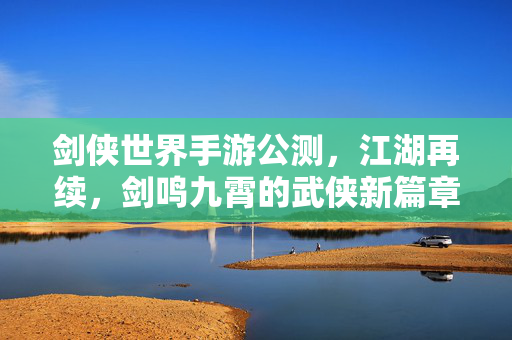剑侠世界手游公测，江湖再续，剑鸣九霄的武侠新篇章